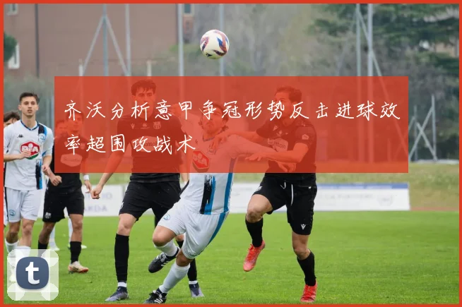 齐沃分析意甲争冠形势反击进球效率超围攻战术