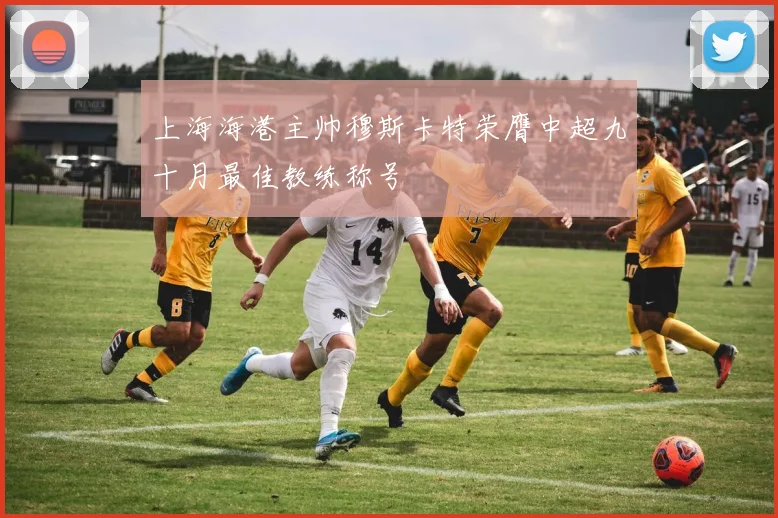 上海海港主帅穆斯卡特荣膺中超九十月最佳教练称号