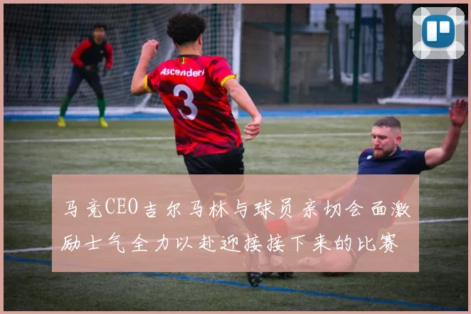 马竞CEO吉尔马林与球员亲切会面激励士气全力以赴迎接接下来的比赛