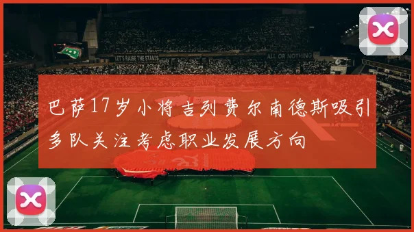 巴萨17岁小将吉列费尔南德斯吸引多队关注考虑职业发展方向