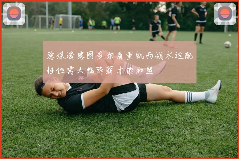 意媒透露图多尔看重凯西战术适配性但需大幅降薪才能加盟