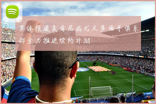 罗体报道麦肯尼成尤文多面手俱乐部全力推进续约计划