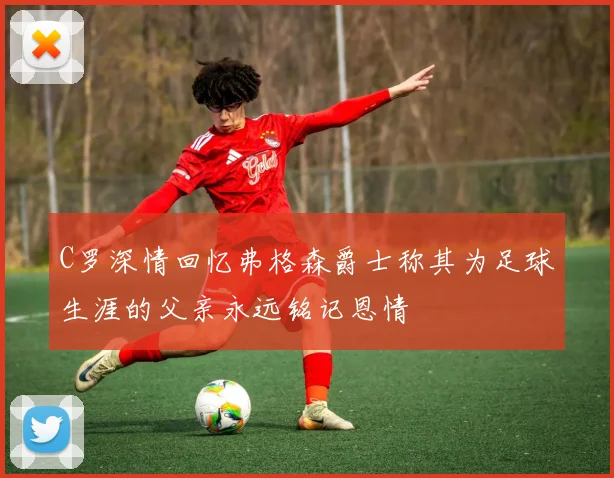 C罗深情回忆弗格森爵士称其为足球生涯的父亲永远铭记恩情