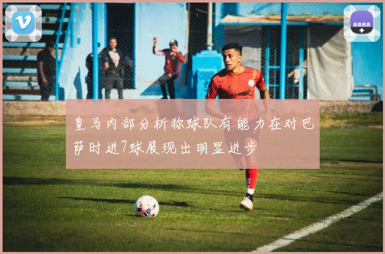皇马内部分析称球队有能力在对巴萨时进7球展现出明显进步