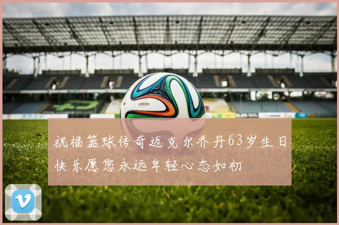 祝福篮球传奇迈克尔乔丹63岁生日快乐愿您永远年轻心态如初