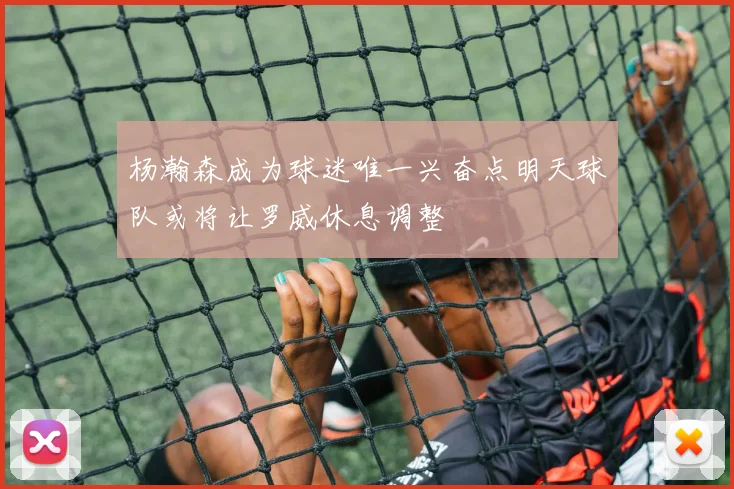 杨瀚森成为球迷唯一兴奋点明天球队或将让罗威休息调整