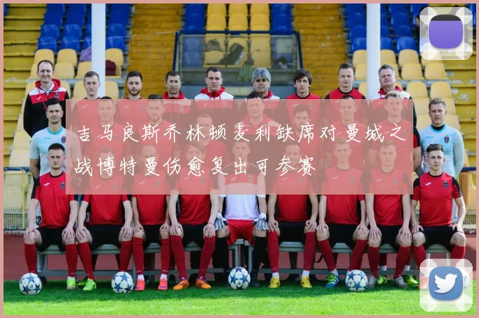 吉马良斯乔林顿麦利缺席对曼城之战博特曼伤愈复出可参赛