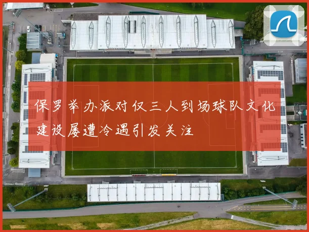 保罗举办派对仅三人到场球队文化建设屡遭冷遇引发关注