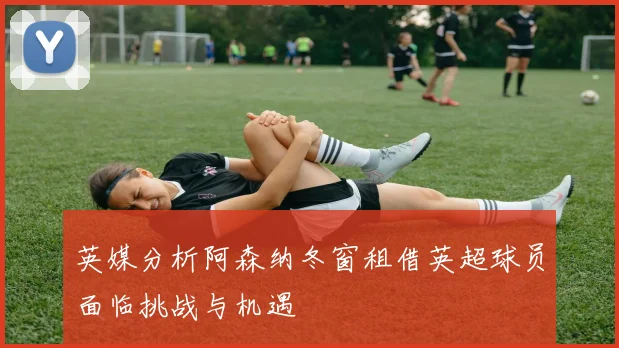 英媒分析阿森纳冬窗租借英超球员面临挑战与机遇
