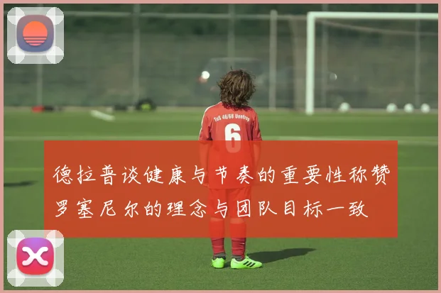 德拉普谈健康与节奏的重要性称赞罗塞尼尔的理念与团队目标一致