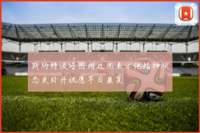 斯玛特谈塔图姆近况表示他精神状态良好并祝愿早日康复