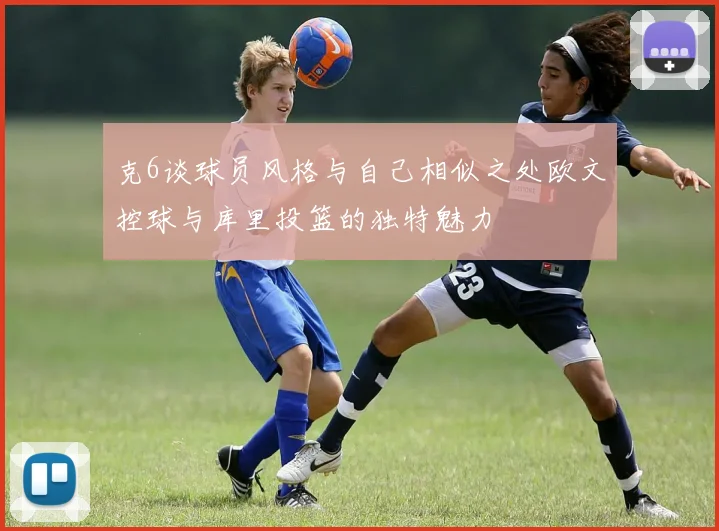 克6谈球员风格与自己相似之处欧文控球与库里投篮的独特魅力