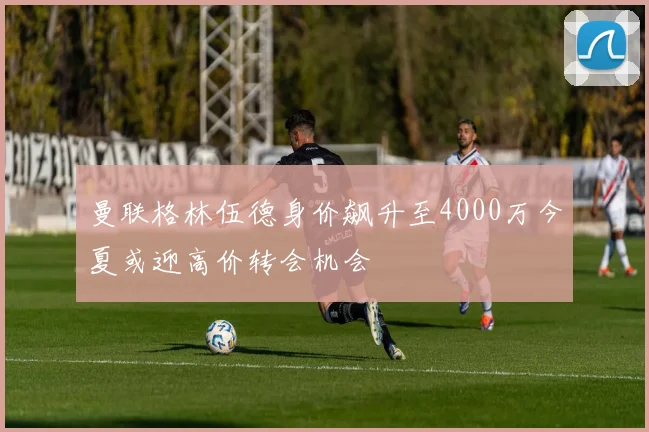 曼联格林伍德身价飙升至4000万今夏或迎高价转会机会