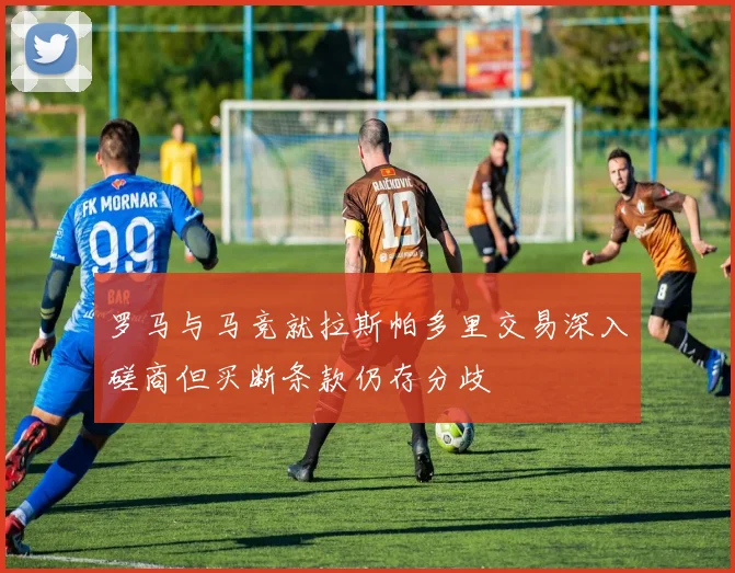 罗马与马竞就拉斯帕多里交易深入磋商但买断条款仍存分歧