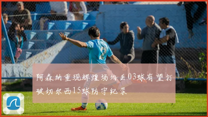 阿森纳重现辉煌场均丢03球有望打破切尔西15球防守纪录