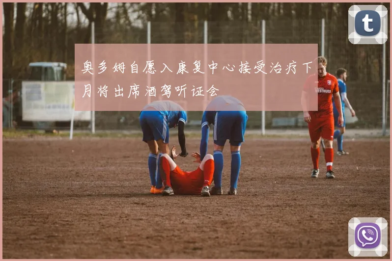 奥多姆自愿入康复中心接受治疗下月将出席酒驾听证会
