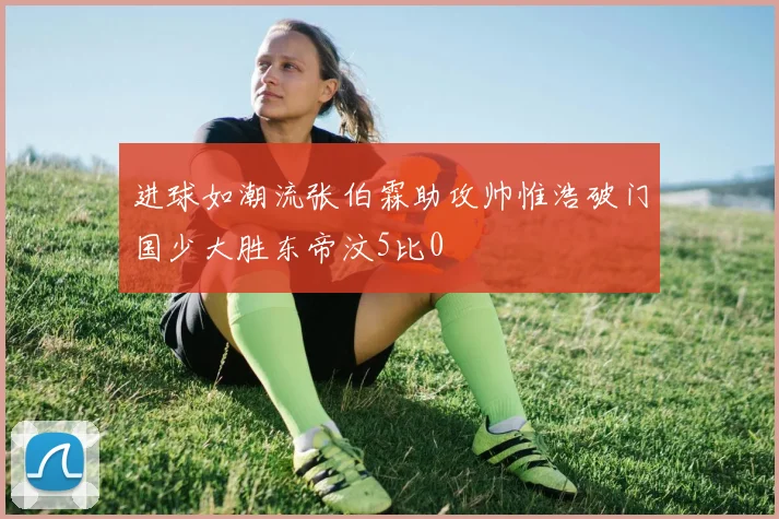 进球如潮流张伯霖助攻帅惟浩破门国少大胜东帝汶5比0