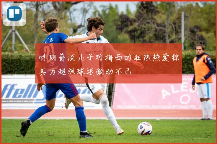 特朗普谈儿子对梅西的狂热热爱称其为超级球迷激动不已