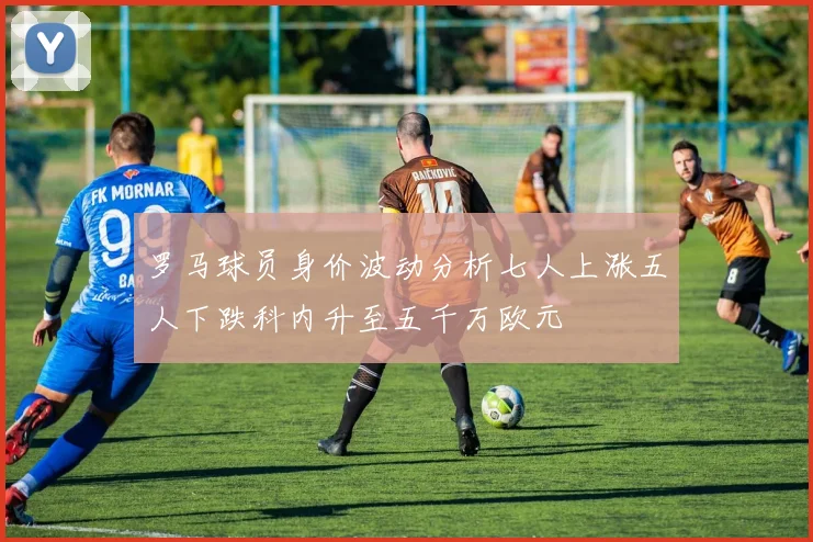 罗马球员身价波动分析七人上涨五人下跌科内升至五千万欧元