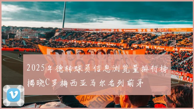 2025年德转球员信息浏览量排行榜揭晓C罗梅西亚马尔名列前茅