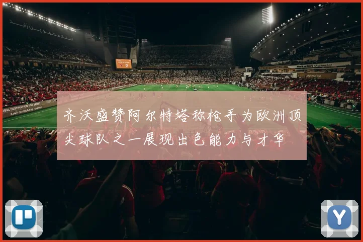 齐沃盛赞阿尔特塔称枪手为欧洲顶尖球队之一展现出色能力与才华