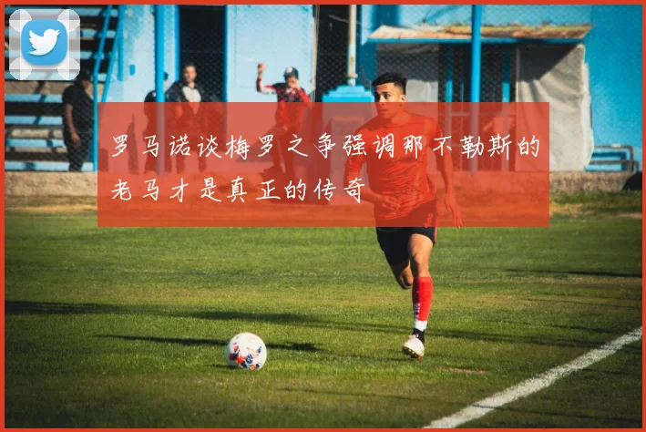 罗马诺谈梅罗之争强调那不勒斯的老马才是真正的传奇