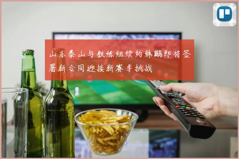 山东泰山与教练组续约韩鹏即将签署新合同迎接新赛季挑战