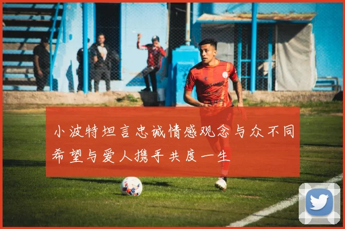 小波特坦言忠诚情感观念与众不同希望与爱人携手共度一生