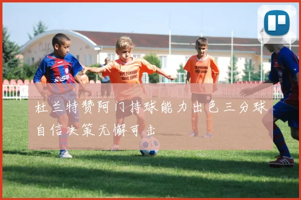 杜兰特赞阿门持球能力出色三分球自信决策无懈可击