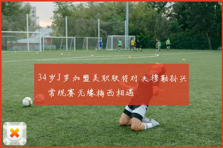 34岁J罗加盟美职联将对决穆勒孙兴慜常规赛无缘梅西相遇