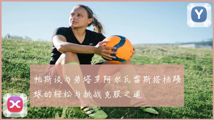 帕斯谈与劳塔罗阿尔瓦雷斯搭档踢球的轻松与挑战克服之道