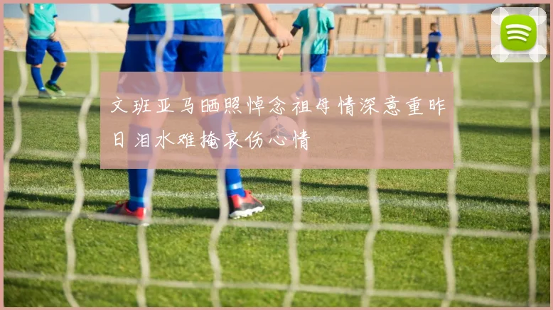 文班亚马晒照悼念祖母情深意重昨日泪水难掩哀伤心情