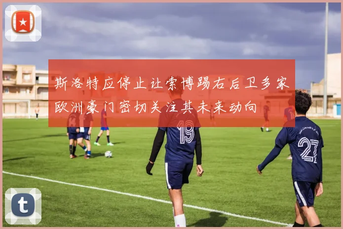 斯洛特应停止让索博踢右后卫多家欧洲豪门密切关注其未来动向