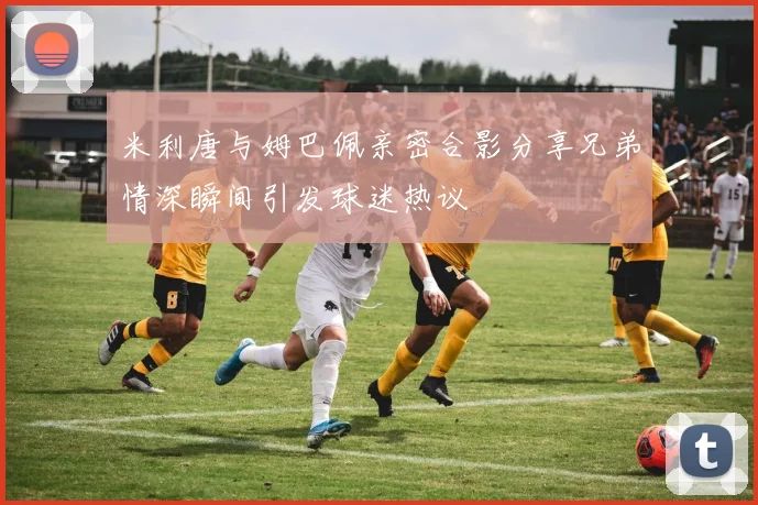 米利唐与姆巴佩亲密合影分享兄弟情深瞬间引发球迷热议