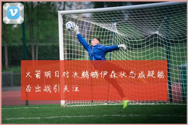 火箭明日对决鹈鹕伊森状态成疑能否出战引关注